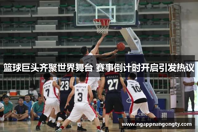 篮球巨头齐聚世界舞台 赛事倒计时开启引发热议