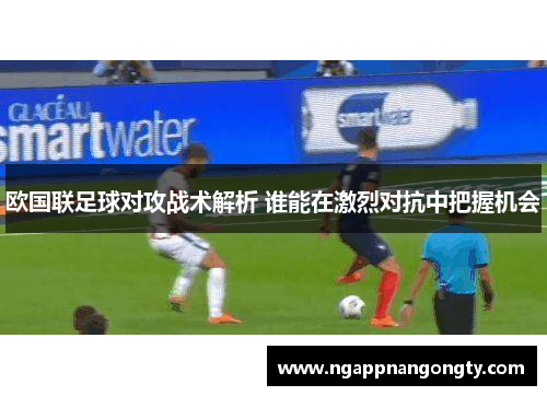 欧国联足球对攻战术解析 谁能在激烈对抗中把握机会