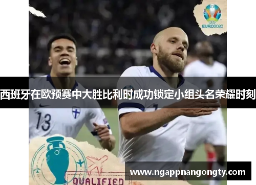 西班牙在欧预赛中大胜比利时成功锁定小组头名荣耀时刻