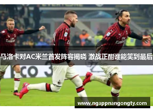 马洛卡对AC米兰首发阵容揭晓 激战正酣谁能笑到最后