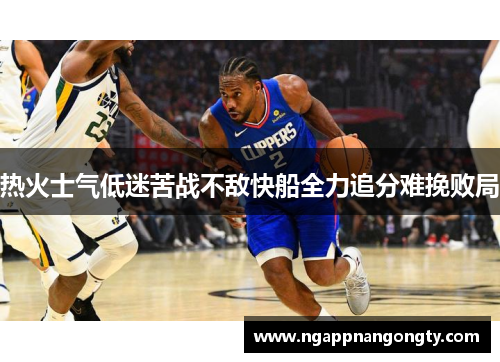 热火士气低迷苦战不敌快船全力追分难挽败局