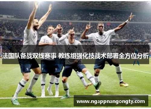 法国队备战双线赛事 教练组强化技战术部署全方位分析