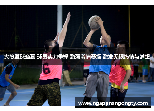 火热篮球盛宴 球员实力争锋 激荡激情赛场 激发无限热情与梦想