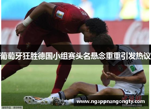 葡萄牙狂胜德国小组赛头名悬念重重引发热议