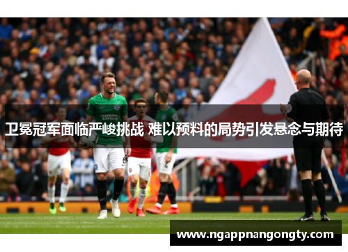 卫冕冠军面临严峻挑战 难以预料的局势引发悬念与期待