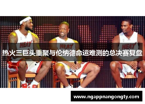 热火三巨头重聚与伦纳德命运难测的总决赛复盘